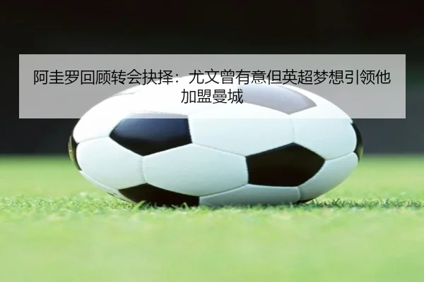 阿圭罗回顾转会抉择:尤文曾有意但英超梦想引领他加盟曼城
